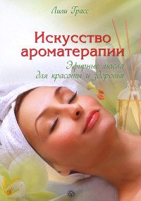 Купить книгу Искусство ароматерапии: эфирные масла для красоты и здоровья Грасс Л. в интернет-магазине Ариаварта